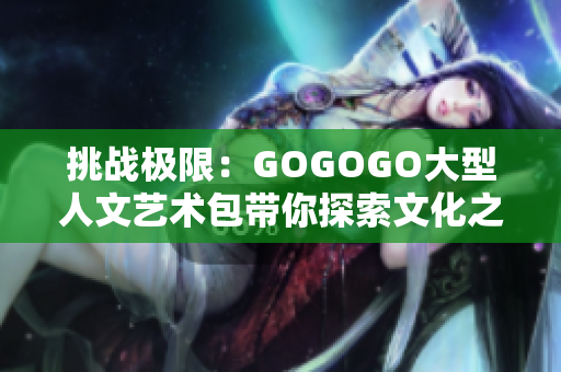 挑战极限：GOGOGO大型人文艺术包带你探索文化之旅