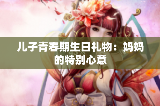 儿子青春期生日礼物：妈妈的特别心意