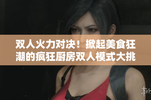 双人火力对决！掀起美食狂潮的疯狂厨房双人模式大挑战
