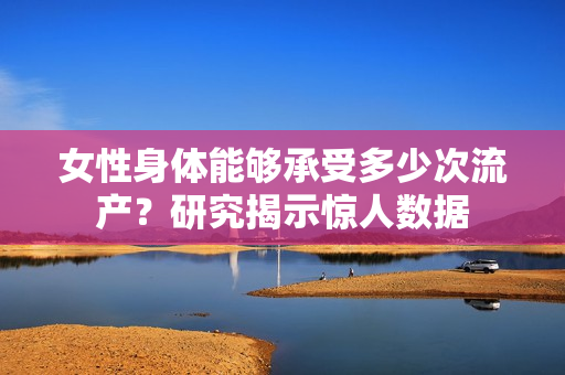 女性身体能够承受多少次流产？研究揭示惊人数据