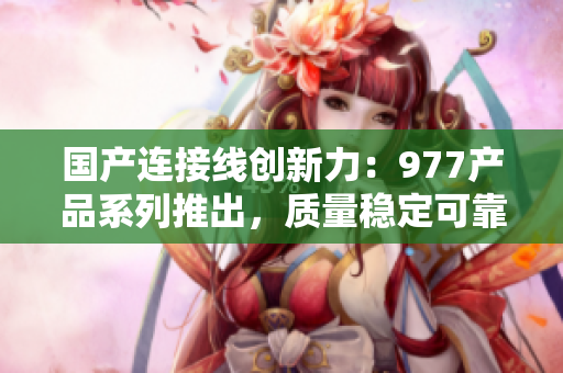 国产连接线创新力：977产品系列推出，质量稳定可靠，助力多领域连接需求