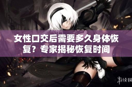 女性口交后需要多久身体恢复？专家揭秘恢复时间