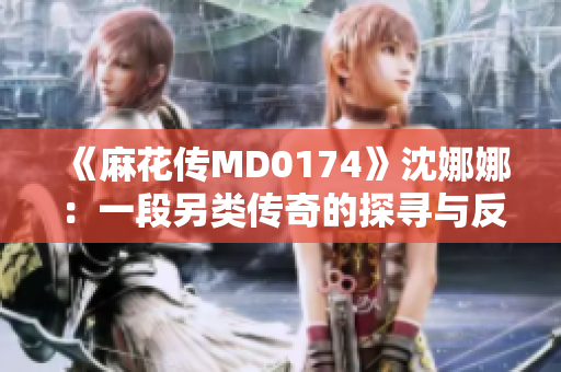 《麻花传MD0174》沈娜娜：一段另类传奇的探寻与反思