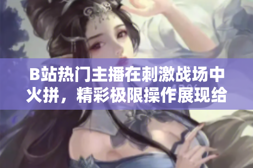 B站热门主播在刺激战场中火拼，精彩极限操作展现给观众