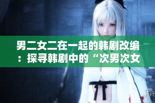 男二女二在一起的韩剧改编：探寻韩剧中的“次男次女”爱情经典