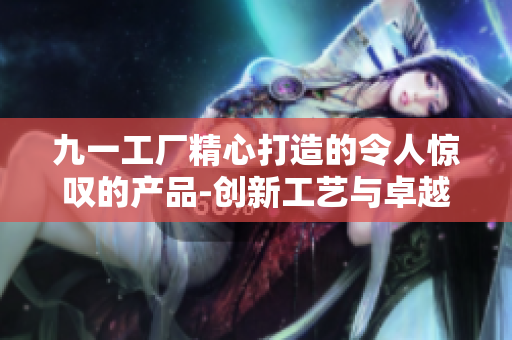 九一工厂精心打造的令人惊叹的产品-创新工艺与卓越品质共襄盛举