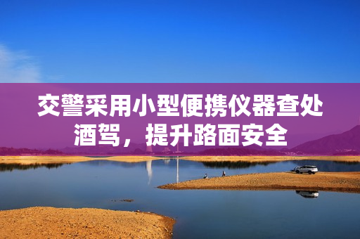交警采用小型便携仪器查处酒驾，提升路面安全