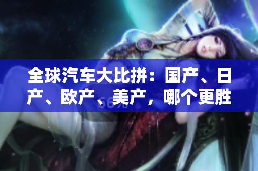 全球汽车大比拼：国产、日产、欧产、美产，哪个更胜一筹？