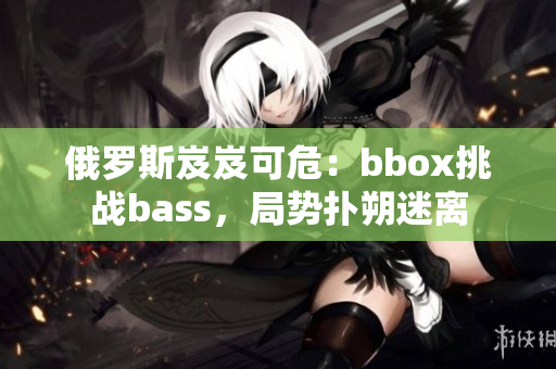 俄罗斯岌岌可危：bbox挑战bass，局势扑朔迷离