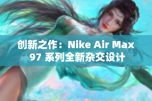 创新之作：Nike Air Max 97 系列全新杂交设计