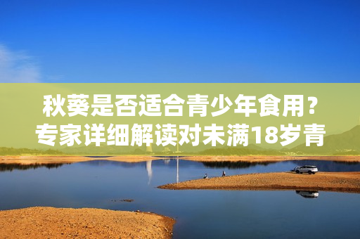 秋葵是否适合青少年食用？专家详细解读对未满18岁青少年的影响