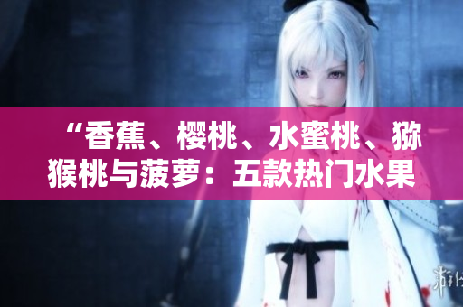 “香蕉、樱桃、水蜜桃、猕猴桃与菠萝：五款热门水果的营养与健康益处详解”