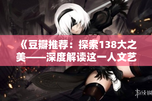 《豆瓣推荐：探索138大之美——深度解读这一人文艺术新亮点》
