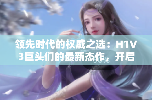 领先时代的权威之选：H1V3巨头们的最新杰作，开启全新视野与体验的未来科技