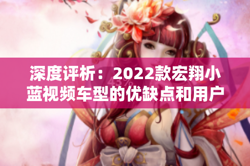 深度评析：2022款宏翔小蓝视频车型的优缺点和用户反馈