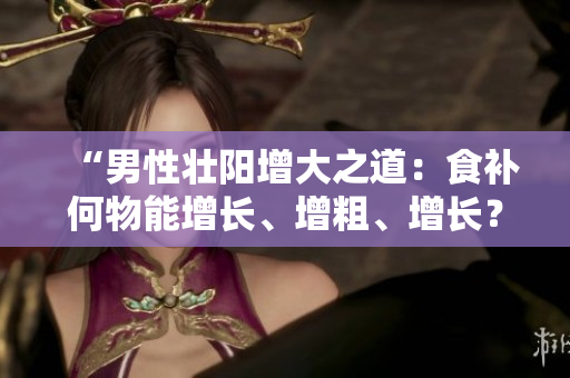 “男性壮阳增大之道：食补何物能增长、增粗、增长？”