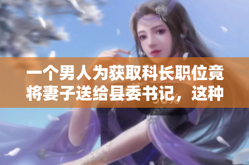 一个男人为获取科长职位竟将妻子送给县委书记，这种无耻行为引发社会强烈谴责。