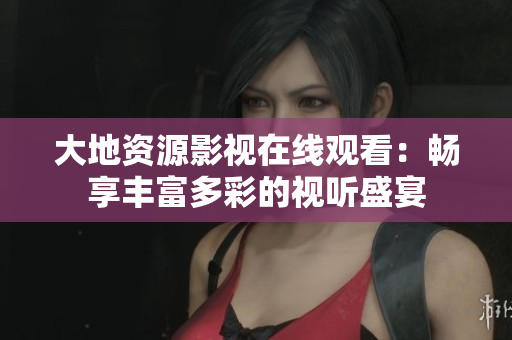 大地资源影视在线观看：畅享丰富多彩的视听盛宴