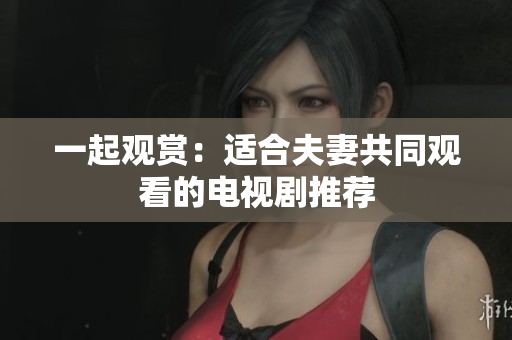 一起观赏：适合夫妻共同观看的电视剧推荐