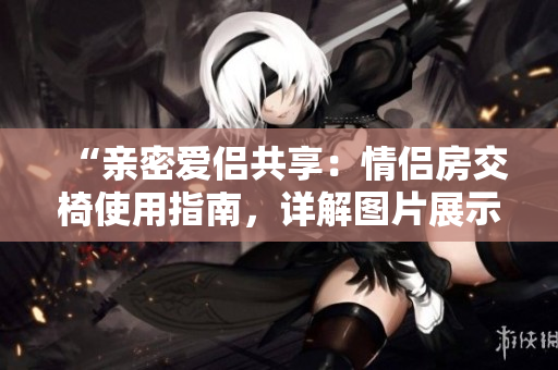 “亲密爱侣共享：情侣房交椅使用指南，详解图片展示的正确姿势！”