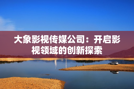 大象影视传媒公司：开启影视领域的创新探索
