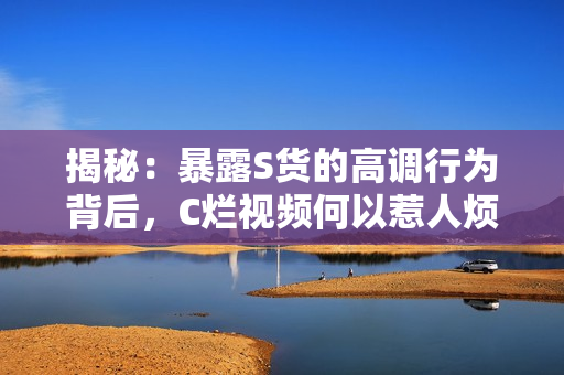 揭秘：暴露S货的高调行为背后，C烂视频何以惹人烦？
