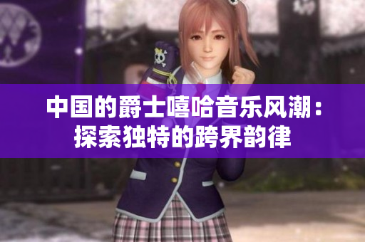 中国的爵士嘻哈音乐风潮：探索独特的跨界韵律