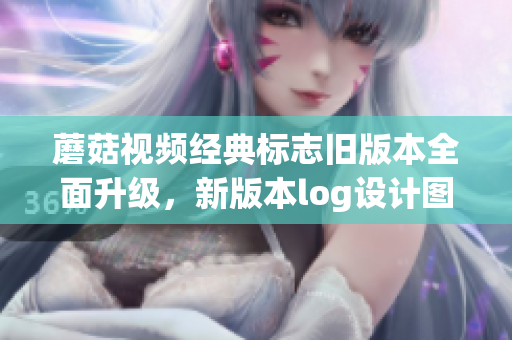 蘑菇视频经典标志旧版本全面升级，新版本log设计图曝光