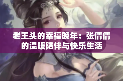 老王头的幸福晚年：张倩倩的温暖陪伴与快乐生活