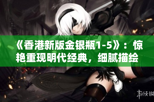 《香港新版金银瓶1-5》：惊艳重现明代经典，细腻描绘古风盛世
