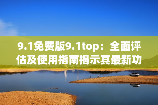 9.1免费版9.1top：全面评估及使用指南揭示其最新功能及优势