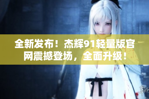 全新发布！杰辉91轻量版官网震撼登场，全面升级！