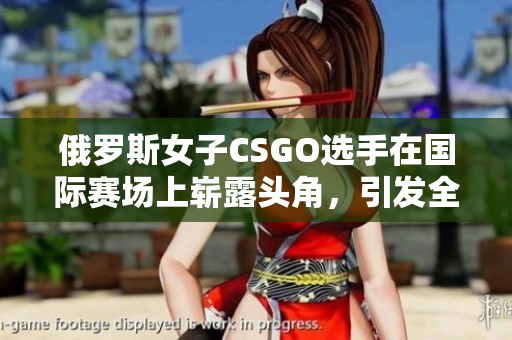 俄罗斯女子CSGO选手在国际赛场上崭露头角，引发全球瞩目