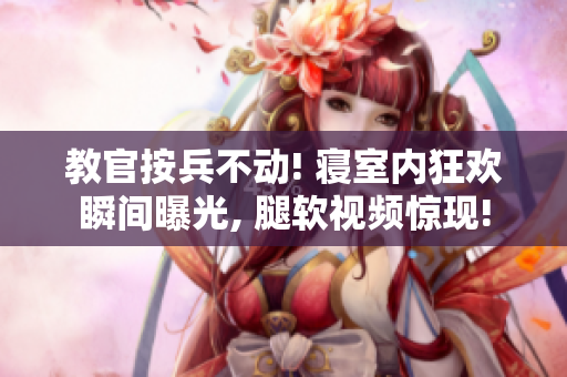 教官按兵不动! 寝室内狂欢瞬间曝光, 腿软视频惊现!
