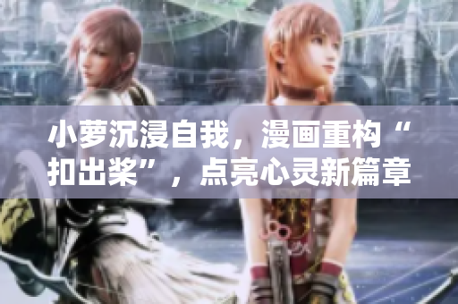 小萝沉浸自我，漫画重构“扣出桨”，点亮心灵新篇章