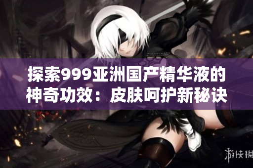 探索999亚洲国产精华液的神奇功效：皮肤呵护新秘诀揭秘
