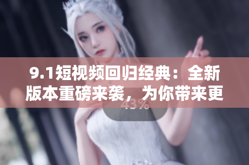 9.1短视频回归经典：全新版本重磅来袭，为你带来更多惊喜！