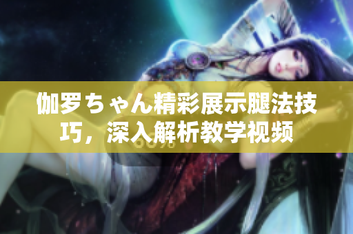伽罗ちゃん精彩展示腿法技巧，深入解析教学视频