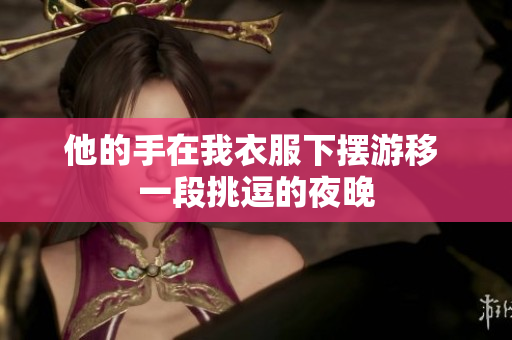 他的手在我衣服下摆游移 一段挑逗的夜晚