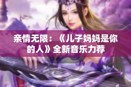 亲情无限：《儿子妈妈是你的人》全新音乐力荐