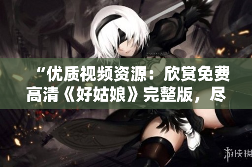 “优质视频资源：欣赏免费高清《好姑娘》完整版，尽情观赏！”