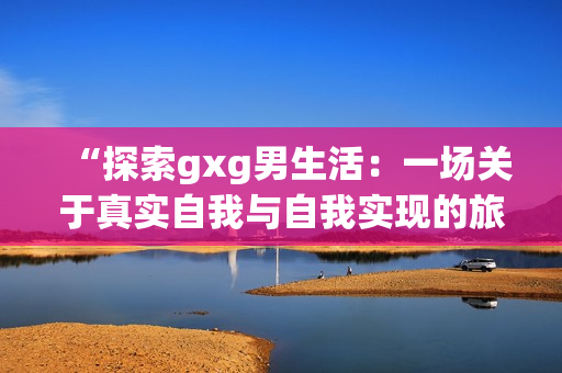 “探索gxg男生活：一场关于真实自我与自我实现的旅程”