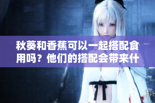 秋葵和香蕉可以一起搭配食用吗？他们的搭配会带来什么效果？