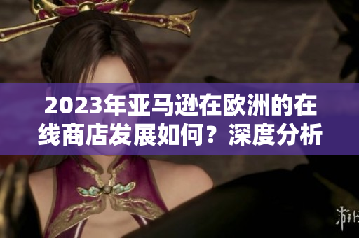 2023年亚马逊在欧洲的在线商店发展如何？深度分析与展望