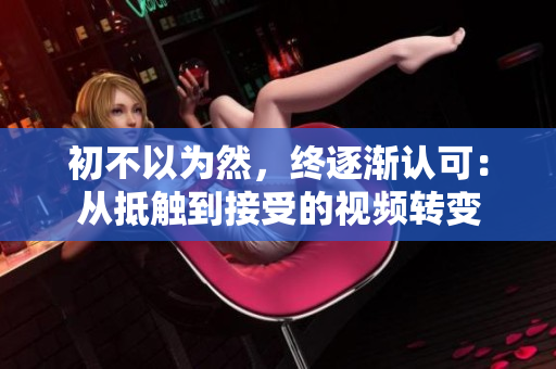 初不以为然，终逐渐认可：从抵触到接受的视频转变