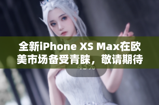 全新iPhone XS Max在欧美市场备受青睐，敬请期待详尽评测报道
