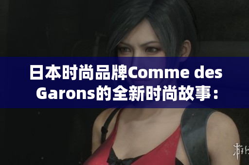 日本时尚品牌Comme des Garons的全新时尚故事：探寻东方美学的现代演绎