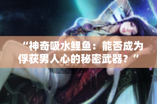 “神奇吸水鲤鱼：能否成为俘获男人心的秘密武器？”