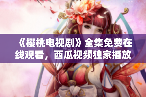 《樱桃电视剧》全集免费在线观看，西瓜视频独家播放，精彩剧情尽情畅享！