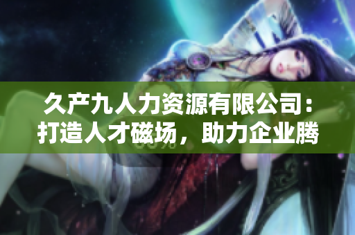 久产九人力资源有限公司：打造人才磁场，助力企业腾飞